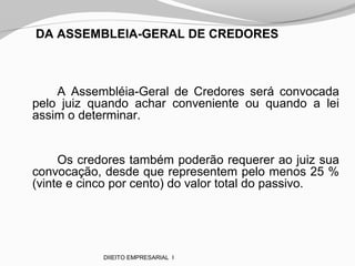 DA ASSEMBLEIA-GERAL DE CREDORES
A Assembléia-Geral de Credores será convocada
pelo juiz quando achar conveniente ou quando a lei
assim o determinar.
Os credores também poderão requerer ao juiz sua
convocação, desde que representem pelo menos 25 %
(vinte e cinco por cento) do valor total do passivo.
DIIEITO EMPRESARIAL I
 