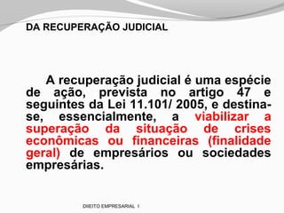 DA RECUPERAÇÃO JUDICIAL
A recuperação judicial é uma espécie
de ação, prevista no artigo 47 e
seguintes da Lei 11.101/ 2005, e destina-
se, essencialmente, a viabilizar a
superação da situação de crises
econômicas ou financeiras (finalidade
geral) de empresários ou sociedades
empresárias.
DIIEITO EMPRESARIAL I
 