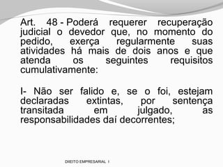 Art. 48 - Poderá requerer recuperação
judicial o devedor que, no momento do
pedido, exerça regularmente suas
atividades há mais de dois anos e que
atenda os seguintes requisitos
cumulativamente:
I- Não ser falido e, se o foi, estejam
declaradas extintas, por sentença
transitada em julgado, as
responsabilidades daí decorrentes;
DIIEITO EMPRESARIAL I
 