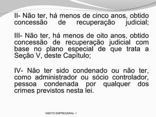 II- Não ter, há menos de cinco anos, obtido
concessão de recuperação judicial;
III- Não ter, há menos de oito anos, obtido
concessão de recuperação judicial com
base no plano especial de que trata a
Seção V, deste Capítulo;
IV- Não ter sido condenado ou não ter,
como administrador ou sócio controlador,
pessoa condenada por qualquer dos
crimes previstos nesta lei.
DIIEITO EMPRESARIAL I
 