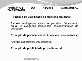 PRINCÍPIOS DO REGIME CONCURSAL
EMPRESARIAL
 Princípio da viabilidade da empresa em crise;
Fatores endógenos (ativo e passivo, faturamento
anual) e exógenos (relevância socioeconômica da
atividade)
Princípio da prevalência do interesse dos credores;
Atender aos direitos dos credores
Princípio da publicidade procedimental;
DIIEITO EMPRESARIAL I
 