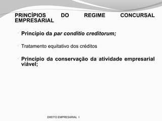PRINCÍPIOS DO REGIME CONCURSAL
EMPRESARIAL
Princípio da par conditio creditorum;
 Tratamento equitativo dos créditos
Princípio da conservação da atividade empresarial
viável;
DIIEITO EMPRESARIAL I
 