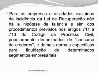 Para as empresas e atividades excluídas
da incidência da Lei de Recuperação não
há a hipótese de falência e sim dos
procedimentos previstos nos artigos 711 a
713 do Código de Processo Civil,
popularmente denominados de "concurso
de credores", e demais normas específicas
para liquidação de determinados
segmentos empresariais.
DIIEITO EMPRESARIAL I
 