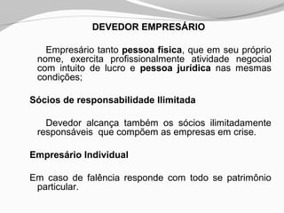 DEVEDOR EMPRESÁRIO
Empresário tanto pessoa física, que em seu próprio
nome, exercita profissionalmente atividade negocial
com intuito de lucro e pessoa jurídica nas mesmas
condições;
Sócios de responsabilidade Ilimitada
Devedor alcança também os sócios ilimitadamente
responsáveis que compõem as empresas em crise.
Empresário Individual
Em caso de falência responde com todo se patrimônio
particular.
 