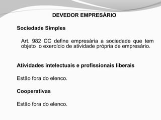 DEVEDOR EMPRESÁRIO
Sociedade Simples
Art. 982 CC define empresária a sociedade que tem
objeto o exercício de atividade própria de empresário.
Atividades intelectuais e profissionais liberais
Estão fora do elenco.
Cooperativas
Estão fora do elenco.
 