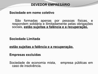DEVEDOR EMPRESÁRIO
Sociedade em nome coletivo
São formadas apenas por pessoas físicas, e
respondem solidária e ilimitadamente pelas obrigações
sociais, estão sujeitas a falência e a recuperação.
Sociedade Limitada
estão sujeitas a falência e a recuperação.
Empresas excluídas
Sociedade de economia mista, empresa públicas em
caso de insolvência.
 