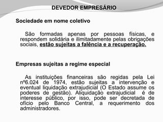 DEVEDOR EMPRESÁRIO
Sociedade em nome coletivo
São formadas apenas por pessoas físicas, e
respondem solidária e ilimitadamente pelas obrigações
sociais, estão sujeitas a falência e a recuperação.
Empresas sujeitas a regime especial
As instituições financeiras são regidas pela Lei
nº6.024 de 1974, estão sujeitas a intervenção e
eventual liquidação extrajudicial (O Estado assume os
poderes de gestão). Aliquidação extrajudicial é de
interesse público, por isso, pode ser decretada de
ofício pelo Banco Central, a requerimento dos
administradores.
 
