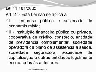 Lei 11.101/2005
Art. 2º - Esta Lei não se aplica a:
I - empresa pública e sociedade de
economia mista;
II - instituição financeira pública ou privada,
cooperativa de crédito, consórcio, entidade
de previdência complementar, sociedade
operadora de plano de assistência à saúde,
sociedade seguradora, sociedade de
capitalização e outras entidades legalmente
equiparadas às anteriores.
DIIEITO EMPRESARIAL I
 