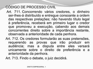 CÓDIGO DE PROCESSO CIVIL
Art. 711. Concorrendo vários credores, o dinheiro
ser-lhes-á distribuído e entregue consoante a ordem
das respectivas prelações; não havendo título legal
à preferência, receberá em primeiro lugar o credor
que promoveu a execução, cabendo aos demais
concorrentes direito sobre a importância restante,
observada a anterioridade de cada penhora.
Art. 712. Os credores formularão as suas pretensões,
requerendo as provas que irão produzir em
audiência; mas a disputa entre eles versará
unicamente sobre o direito de preferência e a
anterioridade da penhora.
Art. 713. Findo o debate, o juiz decidirá.
DIIEITO EMPRESARIAL I
 