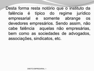 Desta forma resta notório que o instituto da
falência é típico do regime jurídico
empresarial e somente abrange os
devedores empresários. Sendo assim, não
cabe falência aquelas não empresárias,
bem como as sociedades de advogados,
associações, sindicatos, etc.
DIIEITO EMPRESARIAL I
 