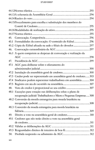 44.l2Norma elástica ......................................................................................... 293 

44.13A soberania da Assembleia Geral ......................................................... 294 

44.14Razões do veto.........................................................................................294 

44.15Procedimento para escolha e substituição dos membros do 

Comitê de Credores................................................................................. 295 

44.16Modalidades de realização do ativo...................................................... 295 

44.17Norma elástica ......................................................................................... 295 

45. 	 Convocação. Competência..................................................................... 296 

45.1 	 Formalidades da convocação. O conteúdo do EditaL..................... 296 

45.2 Cópia do Edital afixada na sede e filiais do devedor......................... 297 

46. 	 Convocação extraordinária da AGC .................................................... 297 

46.1 	 A quem competem as despesas de convocação e realização da 

AGC ......................................................................................................... 298 

47. 	 Presidência da AGC ................................................................................299 

47.1 	 AGC para deliberar sobre o afastamento do 

administrador judicial .............................................................................300 

47.2 	 Instalação da assembleia-geral de credores..........................................300 

47.3 	 Credor pode ser representado em assembleia-geral de credores...... 303 

47.4 	 Sindicatos podem representar trabalhadores em assembleia............304 

47.5 	 Registro em ata do ocorrido na assembleia......................................... 307 

48. 	 Voto do credor é proporcional ao seu crédito .................................... 307 

48.1 	 Exceções para votação nas deliberações sobre o plano de 

recuperação judicial: Trabalhadores e Micro e Pequenas Empresas.....308 

48.2 Conversão da moeda estrangeira para moeda brasileira na 

recuperação judicial.................................................................................308 

48.3 Conversão da moeda estrangeira para moeda brasileira na 

falência............................................................................................................ 309 

49. 	 Direito a voto na assembleia-geral de credores................................... 310 

49.1 	 Credores que não terão direito a voto na assembleia-geral 

de credores.................................................................................................311 

49.2 Válidas as deliberações da AGC ............................................................311 

49.3 Resguardados direitos de terceiros de boa-fé...................................... 312 

50. 	 Proibida suspensão ou adiamento da AGC......................................... 312 

xiv
STJ00100657
 