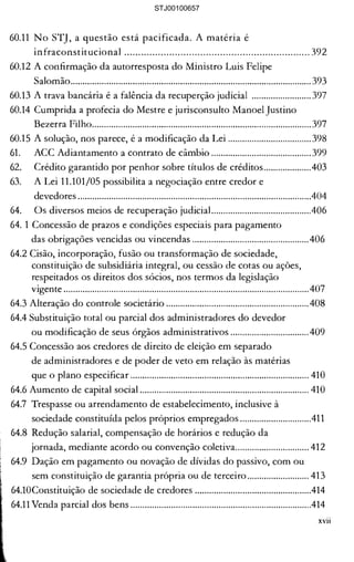 11.101/05 em casos concretos ....... 333 

J domicílio do devedor 

cterizar a cessão, tem que ser 

tão se submetem à 

!gundo a tratar da trava 

J em mandado de segurança 

) de competência número 

10 Recurso Especial 

!ração judicia!.................................. 335 

014 reduz de 8 (oito) para 5 

pequenos empresários 

ção judicial..................................... 338 

ldicial ...............................................341 

:larados na data do pedido 

meterão ...........................................342 

lores na recuperação judicial ........ 345 

ção judiciaL................................... 350 

.......................................................... 351 

.......................................................... 351 

.......................................................... 353 

.......................................................... 355 

..........................................................356 

m caso concreto ............................. 357 

rribunal de Justiça .........................358 

Luis Felipe Salomão .................... 358 

trava bancária" no STJ .................. 359 

lidam a "trava bancária"............... 360 

)rimeiro ...........................................360 

............................................................. 369 

..........................................................384 

..........................................................386 

..........................................................389 

um direito inalcançável.................391 

llvez milhares ................................. 392 

60.11 	No STJ, a questão está pacificada. A matéria é 

infraconstitucional .................................................................. 392 

60.12 A confirmação da autorresposta do Ministro Luis Felipe 

Salomão..................................................................................................... 393 

60.13 A trava bancária é a falência da recuperção judicial ......................... 397 

60.14 	Cumprida a profecia do Mestre e jurisconsulto Manoel Justíno 

Bezerra Filho............................................................................................397 

60.15 	A solução, nos parece, é a modificação da Lei ...................................398 

61. 	 ACC Adiantamento a contrato de câmbio ..........................................399 

62. 	 Crédito garantido por penhor sobre títulos de créditos....................403 

63. 	 A Lei 11.101/05 possibilita a negociação entre credor e 

devedores ..................................................................................................404 

64. 	 Os diversos meios de recuperação judicial..........................................406 

64. 1 Concessão de prazos e condições especiais para pagamento 

das obrigações vencidas ou vincendas .................................................406 

64.2 Cisão, incorporação, fusão ou transformação de sociedade, 

constituição de subsidiária integral, ou cessão de cotas ou ações, 

respeitados os direitos dos sócios, nos termos da legislação 

vigente .......................................................................................................407 

64.3 Alteração do controle societário ............................................................408 

64.4 Substituição total ou parcial dos administradores do devedor 

ou modificação de seus órgãos administrativos .................................409 

64.5 Concessão aos credores de direito de eleição em separado 

de administradores e de poder de veto em relação às matérias 

que o plano especificar ........................................................................... 410 

64.6 Aumento de capital social ....................................................................... 410 

64.7 	Trespasse ou arrendamento de estabelecimento, inclusive à 

sociedade constituída pelos próprios empregados ..............................411 

64.8 	Redução salarial, compensação de horários e redução da 

jornada, mediante acordo ou convenção coletiva............................... 412 

64.9 	Dação em pagamento ou novação de dívidas do passivo, com ou 

sem constituição de garantia própria ou de terceiro.......................... 413 

64.10Constituição de sociedade de credores .................................................414 

64.11 Venda parcial dos bens ............................................................................414 

xvii
STJ00100657
 