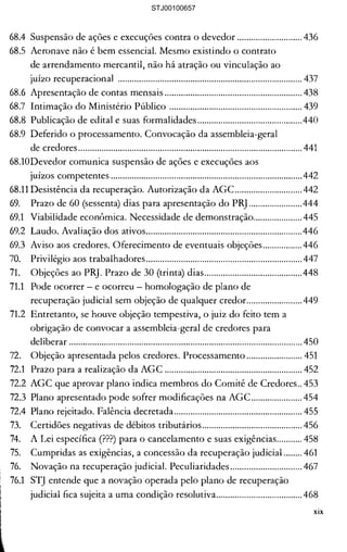 .ros relativos a débitos de 

rmo inicial a data da distribuição 

, aplicando-se inclusive aos 

ejuízo do disposto em 

......................................................... 415 

......................................................... 415 

..........................................................416 

..........................................................416 

Jósito específico para adjudicar, 

[VOS do devedor..............................417 

lO do bem........................................417 

:onservação da variação cambial 418 

judicial........................................... 420 

ldicial e seus requisitos................ 421 

imonial ........................................... 421 

timos exercícios sociais ............... 422 

......................................................... 423 

5....................................................... 424 

de Empresas Qunta 

......................................................... 425 

)5 sócios e dos administradores 

......................................................... 426 

ados de juntarem a relação dos 

......................................................... 427 

lncárias........................................... 428 

os .................................................... 429 

......................................................... 430 

)....................................................... 430 

umentação simplificada .............. 431 

são depositados em cartório ..... 431 

......................................................... 433 

:ial................................................... 434 

......................................................... 434 

Jei proíbe, nega-se a pretensão... 435 

68.4 	Suspensão de ações e execuções contra o devedor ............................ 436 

68.5 	Aeronave não é bem essenciaL Mesmo existindo o contrato 

de arrendamento mercantil, não há atração ou vinculação ao 

juízo recuperacional ............................................................................... 437 

68.6 	Apresentação de contas mensais ........................................................... 438 

68.7 	Intimação do Ministério Público ......................................................... 439 

68.8 	Publicação de edital e suas formalidades .............................................440 

68.9 	Deferido o processamento. Convocação da assembleia-geral 

de credores................................................................................................ 441 

68.10Devedor comunica suspensão de ações e execuções aos 

juízos competentes ..................................................................................442 

68.11 Desistência da recuperação. Autorização da AGC.............................442 

69. 	 Prazo de 60 (sessenta) dias para apresentação do PR] .......................444 

69.1 	 Viabilidade econômica. Necessidade de demonstração.....................445 

69.2 	 Laudo. Avaliação dos ativos...................................................................446 

69.3 	 Aviso aos credores. Oferecimento de eventuais objeções.................446 

70. 	 Privilégio aos trabalhadores................................................................... 447 

71. 	 Objeções ao PR]. Prazo de 30 (trinta) dias..........................................448 

71.1 	 Pode ocorrer - e ocorreu homologação de plano de 

recuperação judicial sem objeção de qualquer credor........................449 

71.2 	 Entretanto, se houve objeção tempestiva, o juiz do feito tem a 

obrigação de convocar a assembleia-geral de credores para 

deliberar .................................................................................................... 450 

72. 	 Objeção apresentada pelos credores. Processamento ........................ 451 

72.1 	 Prazo para a realização da AGC ........................................................... 452 

72.2 	AGC que aprovar plano indica membros do Comitê de Credores.. 453 

72.3 	Plano apresentado pode sofrer modificações na AGC...................... 454 

72.4 	Plano rejeitado. Falência decretada....................................................... 455 

73. 	 Certidões negativas de débitos tributários........................................... 456 

74. 	 A Lei específica (???) para o cancelamento e suas exigências........... 458 

75. 	 Cumpridas as exigências, a concessão da recuperação judicial ........ 461 

76. 	 Novação na recuperação judicial. Peculiaridades............................... 467 

76.1 	 ST] entende que a novação operada pelo plano de recuperação 

judicial fica sujeita a uma condição resolutiva.....................................468 

xix
STJ00100657
 