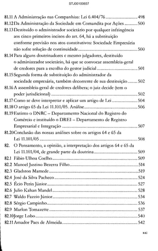 ção judicial, a AGC tem de 

·····················..···..···.......................... 469 

Outro aspecto sob julgamento... 470 

Ué título executivo judiciaL..... 471 

•que conceder a RJ ...................... 472 

s produtivas isoladas.................... 473 

·......·......···..·····................................ 476 

vez, a questão............................... 477 

lOS 2 (dois) anos seguintes ......... 481 

o do plano .................................... 483 

le encerramento ...........................484 

:s (sociedade empresária, 

condução da atividade 

to de recuperação judicial.......... 486 

legislador nos artigos 64 e 65 

~ com a Lei Complementar 

·..··..··..······..··..····............................ 488 

; 64 e 65........................................ 489 

nento" .......................................... 490 

ão na condução da 

radores societários e 

~mpresários individuais ............. 491 

:ermo "afastamento", do 

:eses legais tanto para o 

ra o empresário individual? ..... 492 

mos:............................................. 492 

dos sábios mandamentos 

998, onde cada questão ou 

u "princípio" .............................. 493 

rpretação das leis....................... 495 

) técnico) apropriada ................ 496 

)resária Limitada. O Livro 

Empresa".................................... 497 

81.11 A Administração nas Companhias: Lei 6.404/76 .............................. 498 

81.12 Da Administração da Sociedade em Comandita por Ações ............ 500 

81.13 Destituído o administrador societário por qualquer infringência 

aos cinco primeiros incisos do art. 64, há a substituição 

conforme previsão nos atos constitutivos: Sociedade Empresária 

não sofre solução de continuidade........................................................ 500 

81.14 Para alguns doutrinadores e mesmo julgadores, destituído
o administrador societário, há que se convocar assembleia-geral 

de credores para a escolha do gestor judicial ...................................... 501 

81.15 Segunda forma de substituição do administrador da 

sociedade empresária, também decorrente de sua destituição ......... 502 

81.16 A assembleia-geral de credores delibera; o juiz decide (tem o 

poder jurisdicional) ................................................................................. 502 

81.17 Como se deve interpretar e aplicar um artigo de Lei ........................ 504 

81.180 artigo 65 da Lei 11.101/05. Análise.................................................. 506 

81.19 Extinto o DNRC - Departamento Nacional do Registro do 

Comércio e instituído o DREI Departamento de Registro 

Empresarial e Integração ....................................................................... 507 

81.20Condusão das nossas análises sobre os artigos 64 e 65 da 

Lei 11.101/05 ............................................................................................ 508 

82. 	 O Pensamento, a opinião, a interpretação dos artigos 64 e 65 da 

Lei 11.101/04, de grande parte da doutrina......................................... 509 

82.1 	 Fábio Ulhoa Coelho................................................................................ 509 

82.2 	Manoel Justino Bezerra Filho.................................................................514 

82.3 	Gladston Mamede ....................................................................................519 

82.4 José da Silva Pacheco .............................................................................. 524 

82.5 	Écio Perin Júnior..................................................................................... 527 

82.6 Julio l<:ahan ~1andel ................................................................................ 528 

82.7 	Waldo Fazzio Júnior................................................................................ 534 

82.8 	Sérgio Campinho..................................................................................... 536 

82.9 MarIon Tomazette ................................................................................... 537 

82.10Jorge Lobo................................................................................................540 

82.11 Amador Paes de Almeida....................................................................... 542 

xxi
STJ00100657
 