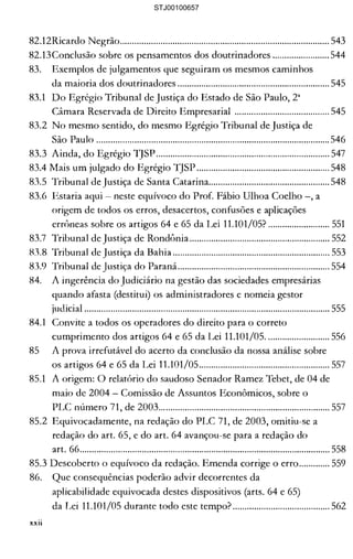 82.12Ricardo Negrão........................................................................................ 543 

82.13Conclusão sobre os pensamentos dos doutrinadores ........................ 544 

83. 	 Exemplos de julgamentos que seguiram os mesmos caminhos 

da maioria dos doutrinadores ................................................................ 545 

83.1 	 Do Egrégio Tribunal de Justiça do Estado de São Paulo, 2" 

Câmara Reservada de Direito Empresarial ........................................ 545 

83.2 	No mesmo sentido, do mesmo Egrégio Tribunal de Justiça de 

São Paulo .................................................................................................. 546 

83.3 Ainda, do Egrégio lJSP......................................................................... 547 

83.4 Mais um julgado do Egrégio TJSP ........................................................ 548 

83.5 Tribunal de Justiça de Santa Catarina................................................... 548 

83.6 Estaria aqui 	 neste equívoco do ProL Fábio Ulhoa Coelho -, a 

origem de todos os erros, desacertos, confusões e aplicações 

errôneas sobre os artigos 64 e 65 da Lei 11.101/05? .......................... 551 

83.7 Tribunal de Justiça de Rondônia ........................................................... 552 

83.8 Tribunal de Justiça da Bahia .................................................................. 553 

83.9 Tribunal de Justiça do Paraná................................................................ 554 

84. 	 A ingerência do Judiciário na gestão das sociedades empresárias 

quando afasta (destitui) os administradores e nomeia gestor 

judicial ....................................................................................................... 555 

84.1 	 Convite a todos os operadores do direito para o correto 

cumprimento dos artigos 64 e 65 da Lei 11.101/05........................... 556 

85 	 A prova írrefutável do acerto da conclusão da nossa análise sobre 

os artigos 64 e 65 da Lei 11.101/05....................................................... 557 

85.1 	 A origem: O relatório do saudoso Senador Ramez Tebet, de 04 de 

maio de 2004 Comissão de Assuntos Econômicos, sobre o 

PLC número 71, de 2003........................................................................ 557 

85.2 Equivocadamente, na redação do PLC 71, de 2003, omitiu-se a 

redação do art. 65, e do art. 64 avançou-se para a redação do 

art. 66......................................................................................................... 558 

85.3 Descoberto o equívoco da redação. Emenda corrige o erro............. 559 

86. 	 Que consequências poderão advir decorrentes da 

aplicabilidade equivocada destes dispositivos (arts. 64 e 65) 

da Lei 11.101/05 durante todo este tempo? ......................................... 562 

xxii
STJ00100657
 