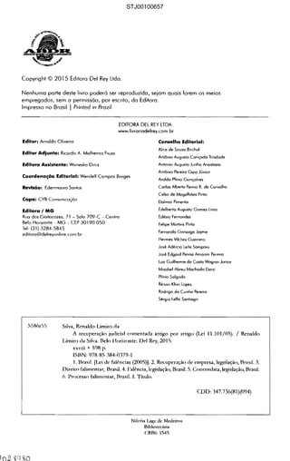 Copyrighl © 2015 Editora Del Rey lida.
Nenhuma parle deste livro poderó ser reproduzida, sejam quais lorem os meios
empregados, sem a permissão, por escrito, do Editora.
Impresso no Brasil I Prinled ;n Brazil
EDtTORA DEL REY LTDA.
www.livroriodelrey.com.br
Editor: Amoldo Oliveira
Editor Adjunto: Ricordo A. Molheiros Fiuzo
Editora Assistente: WoneskQ Diniz
Coordenaçêío Editorial: Wendell Campos Borges
Revlsêío: Ederrmauro Santos
Capa: CYB Comunicação
Editorai MG
Ruo dos GoilocOles, 71 - Solo 709-C Centro
Belo Horizonte MG CEP 30190-050
Tel: 131} 3284-5845
editoro(â)delreyonline_com.br
Conselho Editorial:
Alice de SOUlO Bitchol
Antônio Auguslo Conçodo Trindade
Antonio Augusto Junho Anoslosio
Anlônio Pereiro Gaio Júnior
Aroldo Plínio Gonçalves
Carlos Alberla P.nrla R. de Carvalho
Celso de Mogolhões Pinto
Dalmor Pfmenlo
Edelberto AugusJo Gomes Umo
Edésio Fernandes
Felipe Mortins Pinto
Fernando Gontogo Jayme
Hermes Vilchez GueffefO
José Adércio Leite Sampaio
José Edgard Penno Amorim Pereira
Luiz Guilherme da Cosia Wagner Junior
Mísobel Abreu Machado Derzi
Plínio Salgado
Rénon K(ur~ Lopes
Rodrigo do Cunho Pereira
Sérgio leflis Santiago
S5R6r55 Silv~, Ren~ldo Umiro d.
A recuperação judici~1 coment~da artigo por artigo (Lei 11.10Ij(5). j Renllldo
Limito da Silva. Belo Horizonte: Del Rey, 2015. 

xxviii + 598 p. 

ISBN: 978-85384-0379-1 

1. Brasil. (Lei de falências (2005»). 2. Recuperação de empresa, legislação, Brasil. 3.
Direito falimentar, Brasil. 4. Falência, legislação, Brasil. 5. Concordata, legislação, Brasil.
6. Processo falimentar, BrasiL LTitulo.
CDD: 347.736(81)(094)
Nilcéi. Lage de Mede,ros 

Bibliotecária 

CRB6: 1545 

STJ00100657
 