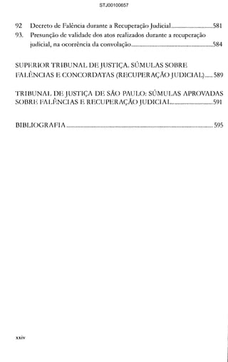 92 	 Decreto de Falência durante a Recuperação Judicial...........................581 

93. 	 Presunção de validade dos atos realizados durante a recuperação 

judicial, na ocorrência da convolação.....................................................584 

SUPERIOR TRIBUNAL DE JUSTIÇA. SÚMULAS SOBRE 

FALf~NCIAS E CONCORDATAS (RECUPERAÇAo JUDICIAL) ..... 589 

TRIBUNAL DE JUSTIÇA DE SÃO PAULO: SÚMULAS APROVADAS 

SOBRE FALÊNCIAS E RECUPERAÇÃO lUDICIAL...........................591 

BIBLIOGRAFIA ............................................................................................... 595 

xxiv
STJ00100657
 