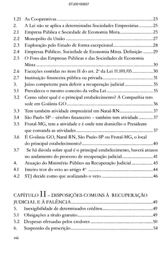 1.21 	 As Cooperativas .........................................................................................23 

2. 	 A Lei não se aplica a determinadas Sociedades Empresárias .............25 

2.1 	 Empresa Pública e Sociedade de Economia Mista............................... 25 

2.2 	 Monopólio da União .................................................................................27 

2.3 	 Exploração pelo Estado de forma excepcional.....................................28 

2.4 	 Empresas Públicas. Sociedade de Economia Mista. Definição .........29 

2.5 	 O Foro das Empresas Públicas e das Sociedades de Economia 

Mista ............................................................................................................30 

2.6 	 Exceções conüdas no item II do art. 2° da Lei 11.101/05 ...................30 

2.7 	 Instituição financeira pública ou privada............................................... 31 

3. 	 Juizo competente para deferir a recuperação judicial .......................... 35 

3.1 	 Prevaleceu o mesmo conceito da velha Lei ........................................... 35 

3.2 	 Como saber qual é o principal estabelecimento? A Companhia tem 

sede em Goiânia-GO................................................................................ 36 

3.3 	 Tem também atividade empresárial em Natal-RN............................... 37 

3.4 	 São Paulo-SP - cérebro financeiro também tem atividade ............. 37 

3.5 	 Frutal-MG, tem a atividade e é onde tem domicílio o Presidente 

que comanda as atividades ....................................................................... 37 

3.6 	 É Goiânia-GO, Natal-RN, São Paulo-SP ou Frutal-MG, o local 

do principal estabelecimento?..................................................................40 

3.7 	 Se há dúvida sobre qual é o principal estabelecimento, haverá atrasos 

no andamento do processo de recuperação judiciaL.......................... 41 

4. 	 Atuação do Ministério Público na Recuperação Judicial .................... 43 

4.1 	 Inteiro teor do veto ao artigo 4° ............................................................44 

4.2 	 STJ decide como que avalizando o veto ................................................46 

CAPÍTULO 11 DISPOSIÇÕES COMUNS À RECUPERAÇÃO 

JUDICIAL E À FALÊNCIA............................................................................49 

5. 	 Inexigibilidade de determinados créditos...............................................49 

5.1 	 Obrigações a título gratuito......................................................................49 

5.2 	 Despesas efetuadas pelos credores ..........................................................50 

6. 	 Suspensão da prescrição ............................................................................54 

viii
STJ00100657
 