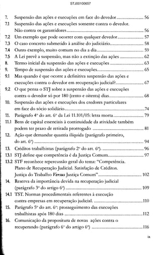 .............................................................23 

as Sociedades Empresárias............. 25 

Economia Mista...............................25 

............................................................. 27 

a excepcional..................................... 28 

Economia Mista. Definição ......... 29 

das Sociedades de Economia 

·..........·................................................30 

art. 2° da Lei 11.101/05 ...................30 

privada............................................... 31 

ecuperação judicial .......................... 35 

velha Lei ........................................... 35 

:abelecimento? A Companhia tem 

·..·........·..·............................................36 

aI em Natal-RN............................... 37 

=> também tem atividade ............. 37 

Ide tem domicílio o Presidente 

......··....·..·............................................ 37 

............................................................40 

aulo-SP ou Frutal-MG, o local 

=ipal estabelecimento, haverá atrasos 

uperação judicial............................. 41 

l Recuperação Judicial .................... 43 

...........................................................44 

=> veto ................................................46 

)MUNS À RECUPERAÇÃO 

··....·......·....·........................................49 

réditos...............................................49 

...........................................................49 

..........................................................50 

......·.···................................................54 

7.	 Suspensão das ações e execuções em face do devedor ......................... 56 

7.1	 Suspensão das ações e execuções somente contra o devedor. 

Não contra os garantidores....................................................................... 56 

7.2 	 Um exemplo que pode ocorrer com qualquer devedor........................ 57 

7.3 	 O caso concreto submetido à análise do judiciário............................... 58 

7.4 	 Outro exemplo, muito comum no dia a dia ........................................... 59 

7.5 	 A Lei prevê a suspensão, mas não a extinção das ações ...................... 62 

8.	 Termo inicial da suspensão das ações e execuções ............................... 63 

9. 	 Tempo de suspensão das ações e execuções........................................... 65 

9.1	 Mas quando é que ocorre a definitiva suspensão das ações e 

execuções contra o devedor em recuperação judicial?.......................... 67 

9.2 	 O que pensa o STJ sobre a suspensão das ações e execuções 

contra o devedor só por 180 (cento e oitenta) dias................................ 68 

10. 	 Suspensão das ações e execuções dos credores particulares 

em face do sócio solidário..........................................................................74 

11.	 Parágrafo 4° do art. 6° da Lei 11.101/05: letra morta............................ 79 

11.1	 Bens de capital essenciais à continuidade da atividade também 

podem ter prazo de retirada prorrogado ............................................... 81 

12. 	 Ação que demandar quantia ilíquida (parágrafo primeiro, 

do art. 6°) ..................................................................................................... 94 

13. 	 Créditos trabalhistas (parágrafo 2° do art. 6°)....................................... 96 

13.1 	 STJ define que competência é da Justiça Comum................................. 97 

13.2 	STF reconhece repercussão geral do tema: "Competência. 

Plano de Recuperação Judicial. Satisfação de Créditos. 

Justiça do Trabalho Versus Justiça Comum"........................................ 102 

14. 	 Reserva da importância devida na recuperação judicial 

(parágrafo 3° do artigo 6°) ...................................................................... 109 

14.1 	 TST. Normas procedimentais referentes à execução 

contra empresas em recuperação judicial. .............................................110 

Parágrafo 5° do art. 6°: prosseguimento das execuções 

trabalhistas após 180 dias ........................................................................112 

Comunicação da propositura de novas ações contra o 

recuperando (parágrafo 6° do artigo 6°) ............................................... 116 

IX
STJ00100657
 