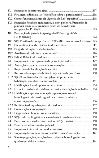 17. 	 Execuções de natureza fiscal ..................................................................117 

17.1 	 Finalment editada a Lei "específica sobre o parcelamento"..............118 

17.2 	 Como funcionava antes da vigência da Lei "espedfica"....................118 

17.3 	 Execução fiscal em andamento, já com penhora. Pretensão de 

penhora sobre o faturamento bruto do devedor em 

recuperação. Proibição............................................................................ 123 

18. 	 Prevenção da jurisdição (parágrafo 8° do artigo 6° da 

Lei 11.101/05) ........................................................................................... 124 

18.1 	 STJ. Conflito de competência 116.743-MG: um caso emblemático ... 125 

19. 	 Da verificação e da habilitação dos créditos ....................................... 145 

19.1 	 Desjudicialização das habilitações ........................................................ 145 

19.2 	 Auxiliares do administrador judicial .................................................... 146 

19.3 	 Edital. Relação de credores.....................................................................147 

20. 	 Impugnação a ser apresentada pelos legitimados................................147 

20.1 	 Autuação separada para cada impugnação.......................................... 148 

21. 	 Requisitos da habilitação de crédito ..................................................... 150 

21.1 	 Recomenda-se que a habilitação seja efetuada por técnico............... 150 

21.2 	1JGO confirma decisão que julgou improcedente 

habilitação retardatária e incompleta.................................................... 151 

22. 	 Habilitações fora do prazo: retardatárias ............................................. 154 

22.1 	 Exceção: titulares de créditos derivados da relação de trabalho...... 154 

22.2 Habilitações apresentadas após o prazo, mas antes da 

homologação do quadro-geral de credores: recebidas 

como impugnações.................................................................................. 156 

22.3 Retificação do quadro-geral de credores............................................. 157 

23. 	 Contestação à impugnação..................................................................... 157 

23.1 	 Litigiosidade: honorários advocatícios ................................................. 158 

23.2 STJ confirma litigiosidade e condenação em honorários.................. 158 

24. 	 Prazo comum ao devedor e ao Comitê (se existir) ............................. 160 

24.1 	 Parecer do administrador judicial ......................................................... 160 

25. 	 Impugnação instruída com documentos ............................................. 160 

25.1 	 Impugnações sobre o mesmo crédito: uma só autuação....................161 

26. 	 Sem impugnações, relação dos credores é homologada como 

quadro-geral dos credores .......................................................................161 

x
STJ00100657
 