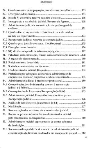 ···......................................................117 

a sobre o parcelamento"..............118 

ia da Lei "específica"....................118 

com penhora. Pretensão de 

o do devedor em 

........................................................ 123 

) 8° do artigo 6° da 

........................................................ 124 

43-MG: um caso emblemático ... 125 

Ll improcedente 

'redores: recebidas 

; créditos ....................................... 145 

........................................................ 145 

aI .................................................... 146 

..·......................................................147 

)s legitimados................................147 

19nação.......................................... 148 

0 ..................................................... 150 

:ja efetuada por técnico............... 150 

ta.................................................... 151 

Itárias............................................. 154 

rados da relação de trabalho...... 154 

.razo, mas antes da 

....................................................... 156 

dores............................................. 157 

....................................................... 157 

:ios ................................................. 158 

nação em honorários.................. 158 

nitê (se existir)............................. 160 

....................................................... 160 

cntos ............................................. 160 

to: uma só autuação....................161 

lores é homologada como 

........................................................161 

27. 	 Conclusos autos de impugnação para diversas providências............ 163 

27.1 	 Divergência doutrinária.......................................................................... 163 

28. 	 Juiz da RJ determina reserva para fins de rateio................................. 166 

29. 	 Impugnação e sua decisão judicial. Recurso de Agravo.................... 168 

30. 	 Administrador judicial e consolidação do quadro-geral de 

credores ......................................................................................................171 

30.1 	 Quadro-Geral: importância e classificação de cada crédito 

na data do requerimento..........................................................................173 

30.2 Recuperação Judicial: natureza de contrato judícial............................173 

30.3 Quadro-geral juntado aos autos. E o dies a quo? ................................175 

30.4 Divergências na doutrina ........................................................................176 

30.5 STJ decide: independe de trânsito em julgado.................................... 177 

31. 	 Falsidade, dolo, simulação, fraude, erro essencial: ação rescisória ...178 

31.1 	 A regra é do século passado................................................................... 180 

31.2 	 Posicionamento doutrinário .................................................................. 181 

32. 	 Sociedades empresárias do tipo me!lor.................................................... 182 

33. 	 O administrador judicial. Requisitos .................................................... 184 

33.1 	 Preferência por advogado, economista, administrador de 

empresas ou contador, ou pessoa jurídica especializada ................... 185 

34. 	 Administrador judicial: é preciso ser profissional .............................. 189 

34.1 	 Competências do administrador comuns à recuperação 

judicial e à falência................................................................................... 190 

34.2 Consequências da Recusa (na Recuperação Judicial) ......................... 193 

34.3 Administrador Judicial. Competências específicas para a 

Recuperação Judicial ............................................................................... 196 

35. 	 Análise de caso concreto. Julgamento do STJ ....................................200 

36. 	 Na falência ................................................................................................207 

37. 	 Remuneração dos auxiliares do administrador judiciaL..................208 

38. 	 Recusa de prestar informações ao administrador judicial 

pelo recuperando: consequências.......................................................... 210 

39. 	 Administrador Judicial. Apresentação de contas sob pena 

de destituição............................................................................................ 211 

39.1 	 Recurso analisa pedido de destituição de administrador judicial 

e substituição da diretoria do devedor em recuperação judicial ...... 212 

XI
STJ00100657
 