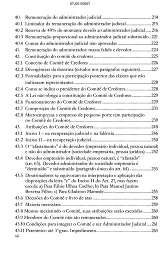 40. 	 Remuneração do administrador judicia!.............................................. 214 

40.1 	 Limitador da remuneração do administrador judicia!....................... 215 

40.2 Reserva de 40% do montante devido ao administrador judicial ..... 216 

40.3 Remuneração proporcional ao administrador judicial substituído.. 221 

40.4 Contas do administrador judicial não aprovadas ............................... 222 

41. 	 Remuneração do administrador: massa falida e devedor.................. 224 

42. 	 Constituição do comitê de credores ..................................................... 225 

42.1 	 Conceito de Comitê de Credores .......................................................... 226 

42.2 Divergências da doutrina (estudos nos parágrafos seguintes) .......... 227 

42.3 Formalidades para a participação posterior das classes que não 

indicaram representantes........................................................................ 228 

42.4 	Como se indica o presidente do Comitê de Credores........................228 

42.5 A Lei não obriga a constituição do Comitê de Credores .................. 229 

42.6 Funcionamento do Comitê de Credores.............................................. 229 

42.7 	 Composição do Comitê de Credores.................................................... 233 

42.8 Microempresas e empresas de pequeno porte tem participação 

no Comitê de Credores........................................................................... 239 

43. 	 Atribuições do Comitê de Credores .....................................................240 

43.1 	 Inciso I - na recuperação judicial e na falência .................................. 246 

43.2 Inciso II - na recuperação judiciaL...................................................... 250 

43.3 O "afastamento" é do devedor (empresário individual, pessoa natural) 

e não do administrador (sociedade empresária, pessoa jurídica) ..... 252 

43.4 	Devedor empresário individual, pessoa natural, é "afastado" 

(art. 65). Devedor administrador de sociedade empresária é 

"destituído" e substituído (parágrafo único do art. 64) .................... 253 

43.5 	Doutrinadores se equivocam na interpretação e aplicação das 

disposições da letra "c" do Inciso II do Art. 27, mas fazem 

escola: a) Para Fábio Ulhoa Coelho; b) Para Manoel Justino 

Bezerra Filho; c) Para Gladston Mamede............................................ 255 

43.6 Decisões do Comitê e livro de atas ...................................................... 258 

43.7 	 Maioria necessária ................................................................................... 259 

43.8 Mesmo inexistindo o Comitê, suas atribuições serão exercidas........ 260 

43.9 Membros do Comitê não são remunerados.......................................... 260 

43.10 Condições para integrar o Comitê e ser Administrador Judicial .... 261 

43.11 	Parentesco até 3°grau. Impedimento................................................... 263 

XII 

STJ00100657
 