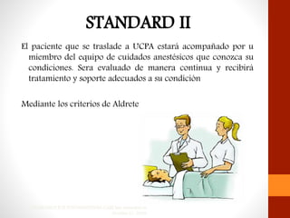 El paciente que se traslade a UCPA estará acompañado por u
miembro del equipo de cuidados anestésicos que conozca su
condiciones. Sera evaluado de manera continua y recibirá
tratamiento y soporte adecuados a su condición
Mediante los criterios de Aldrete
STANDARDS FOR POSTANESTHESIA CARE last amended on
October 21, 2009
 