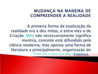 MUDANÇA NA MANEIRA DE COMPREENDER A REALIDADE   A primeira forma de explicação da realidade era a dos mitos, e entre eles o de Criação.  Mito  não necessariamente significa mentira, conceito este difundido pela ciência moderna, mas apenas uma forma de literatura e principalmente, organização do Cosmos.  Clique com o mouse para voltar ao menu 