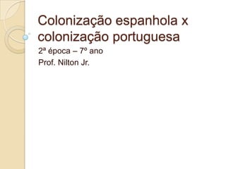 Colonização espanhola x
colonização portuguesa
2ª época – 7º ano
Prof. Nilton Jr.
 