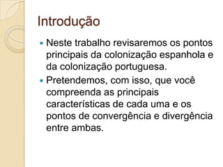Introdução
 Neste trabalho revisaremos os pontos
  principais da colonização espanhola e
  da colonização portuguesa.
 Pretendemos, com isso, que você
  compreenda as principais
  características de cada uma e os
  pontos de convergência e divergência
  entre ambas.
 