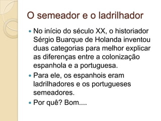 O semeador e o ladrilhador
 No início do século XX, o historiador
  Sérgio Buarque de Holanda inventou
  duas categorias para melhor explicar
  as diferenças entre a colonização
  espanhola e a portuguesa.
 Para ele, os espanhois eram
  ladrilhadores e os portugueses
  semeadores.
 Por quê? Bom....
 