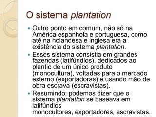 O sistema plantation
 Outro ponto em comum, não só na
  América espanhola e portuguesa, como
  até na holandesa e inglesa era a
  existência do sistema plantation.
 Esses sistema consistia em grandes
  fazendas (latifúndios), dedicados ao
  plantio de um único produto
  (monocultura), voltadas para o mercado
  externo (exportadoras) e usando mão de
  obra escrava (escravistas).
 Resumindo: podemos dizer que o
  sistema plantation se baseava em
  latifúndios
  monocultores, exportadores, escravistas.
 
