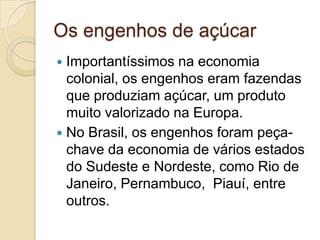 Os engenhos de açúcar
 Importantíssimos na economia
  colonial, os engenhos eram fazendas
  que produziam açúcar, um produto
  muito valorizado na Europa.
 No Brasil, os engenhos foram peça-
  chave da economia de vários estados
  do Sudeste e Nordeste, como Rio de
  Janeiro, Pernambuco, Piauí, entre
  outros.
 