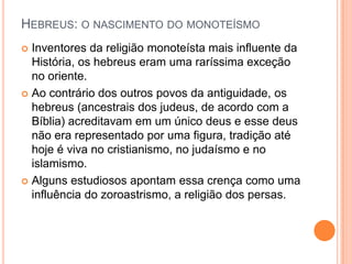 HEBREUS: O NASCIMENTO DO MONOTEÍSMO
 Inventores da religião monoteísta mais influente da
  História, os hebreus eram uma raríssima exceção
  no oriente.
 Ao contrário dos outros povos da antiguidade, os
  hebreus (ancestrais dos judeus, de acordo com a
  Bíblia) acreditavam em um único deus e esse deus
  não era representado por uma figura, tradição até
  hoje é viva no cristianismo, no judaísmo e no
  islamismo.
 Alguns estudiosos apontam essa crença como uma
  influência do zoroastrismo, a religião dos persas.
 