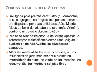 ZOROASTRISMO: A RELIGIÃO PERSA
 Divulgada pelo profeta Zaratustra (ou Zoroastro,
  para os gregos), na religião dos persas, o mundo
  era disputado por duas entidades: Aúra Mazda
  (deus da luz e da criação) e o seu irmão Arimã (o
  senhor das trevas e da destruição).
 Por se basear neste choque de forças opostas, o
  zoroastrismo é classificado como uma religião
  dualista e tem nos Avedas os seus textos
  sagrados.
 Além da imaterialidade de seus deuses, outras
  influências no judaísmo seriam a crença na
  imortalidade da alma, na vinda de um messias, na
  ressurreição dos mortos e no juízo final.
 