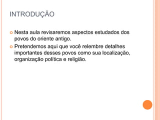 INTRODUÇÃO

 Nesta aula revisaremos aspectos estudados dos
  povos do oriente antigo.
 Pretendemos aqui que você relembre detalhes
  importantes desses povos como sua localização,
  organização política e religião.
 