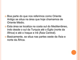  Boa parte do que nos referimos como Oriente
  Antigo se situa na área que hoje chamamos de
  Oriente Médio.
 Esta área se localiza na costa sul do Mediterrâneo,
  indo desde o sul da Turquia até o Egito (norte da
  África) e até o Iraque e Irã (Ásia Central).
 Basicamente, se situa nas partes oeste da Ásia e
  norte da África.
 
