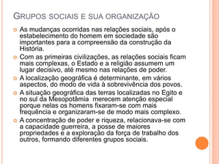 GRUPOS SOCIAIS E SUA ORGANIZAÇÃO
   As mudanças ocorridas nas relações sociais, após o
    estabelecimento do homem em sociedade são
    importantes para a compreensão da construção da
    História.
   Com as primeiras civilizações, as relações sociais ficam
    mais complexas, o Estado e a religião assumem um
    lugar decisivo, até mesmo nas relações de poder.
   A localização geográfica é determinante, em vários
    aspectos, do modo de vida à sobrevivência dos povos.
   A situação geográfica das terras localizadas no Egito e
    no sul da Mesopotâmia merecem atenção especial
    porque nelas os homens fixaram-se com mais
    frequência e organizaram-se de modo mais complexo.
   A concentração de poder e riqueza, relacionava-se com
    a capacidade guerreira, a posse de maiores
    propriedades e a exploração da força de trabalho dos
    outros, formando diferentes grupos sociais.
 