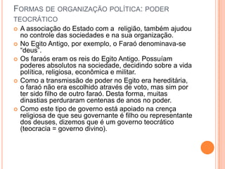 FORMAS DE ORGANIZAÇÃO POLÍTICA: PODER
TEOCRÁTICO
 A associação do Estado com a religião, também ajudou
  no controle das sociedades e na sua organização.
 No Egito Antigo, por exemplo, o Faraó denominava-se
  “deus”.
 Os faraós eram os reis do Egito Antigo. Possuíam
  poderes absolutos na sociedade, decidindo sobre a vida
  política, religiosa, econômica e militar.
 Como a transmissão de poder no Egito era hereditária,
  o faraó não era escolhido através de voto, mas sim por
  ter sido filho de outro faraó. Desta forma, muitas
  dinastias perduraram centenas de anos no poder.
 Como este tipo de governo está apoiado na crença
  religiosa de que seu governante é filho ou representante
  dos deuses, dizemos que é um governo teocrático
  (teocracia = governo divino).
 