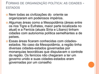 FORMAS DE ORGANIZAÇÃO POLÍTICA: AS CIDADES -
ESTADOS

 Nem todas as civilizações do oriente se
  organizaram em poderosos impérios.
 Algumas áreas como a Mesopotâmia (áreas entre
  os rios Tigre e Eufrates, maior parte localizada no
  atual) e a Fenícia (atuais Síria e Líbano) tinham
  cidades com autonomia política semelhantes a de
  países.
 Essas áreas ficaram conhecidas com cidades-
  estados. No caso da Mesopotâmia, a região tinha
  diversas cidades-estados governadas por
  monarquias teocráticas que disputavam o controle
  da região. Os fenícios não chegaram a ter um
  governo unido e suas cidades-estados eram
  governadas por um conselho
 