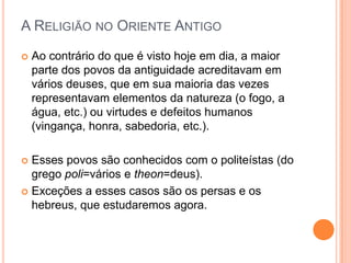 A RELIGIÃO NO ORIENTE ANTIGO
   Ao contrário do que é visto hoje em dia, a maior
    parte dos povos da antiguidade acreditavam em
    vários deuses, que em sua maioria das vezes
    representavam elementos da natureza (o fogo, a
    água, etc.) ou virtudes e defeitos humanos
    (vingança, honra, sabedoria, etc.).

 Esses povos são conhecidos com o politeístas (do
  grego poli=vários e theon=deus).
 Exceções a esses casos são os persas e os
  hebreus, que estudaremos agora.
 
