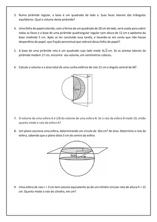 3. Numa pirâmide regular, a base é um quadrado de lado a. Suas faces laterais são triângulos
equiláteros. Qual o volume desta pirâmide?
4. Uma folha de papel colorido, com a forma de um quadrado de 20 cm de lado, será usada para cobrir
todas as faces e a base de uma pirâmide quadrangular regular com altura de 12 cm e apótema da
base medindo 5 cm. Após se ter concluído essa tarefa, e levando-se em conta que não houve
desperdício de papel, que fração percentual que sobrará dessa folha de papel?
5. A base de uma pirâmide reta é um quadrado cujo lado mede 28 cm. Se as arestas laterais da
pirâmide medem 17 cm, encontre seu volume, em centímetros cúbicos.
6. Calcule o volume e a área total de uma cunha esférica de raio 12 cm e ângulo central de 60°.
7. O volume de uma esfera A é 1/8 do volume de uma esfera B. Se o raio da esfera B mede 10, então
quanto mede o raio da esfera A?
8. Um plano secciona uma esfera, determinando um círculo de 16 cm² de área. Determine o raio da
esfera, sabendo que o plano dista 3 cm do centro da esfera
9. Uma esfera de raio r = 3 cm tem volume equivalente ao de um cilindro circular reto de altura h = 12
cm. Quanto mede o raio do cilindro, em cm?
 