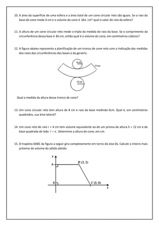10. A área da superfície de uma esfera e a área total de um cone circular reto são iguais. Se o raio da
base do cone mede 4 cm e o volume do cone é 16 cm3, qual o valor do raio da esfera?
11. A altura de um cone circular reto mede o triplo da medida do raio da base. Se o comprimento da
circunferência dessa base é 8 cm, então qual é o volume do cone, em centímetros cúbicos?
12. A figura abaixo representa a planificação de um tronco de cone reto com a indicação das medidas
dos raios das circunferências das bases e da geratriz.
Qual a medida da altura desse tronco de cone?
13. Um cone circular reto tem altura de 8 cm e raio da base medindo 6cm. Qual é, em centímetros
quadrados, sua área lateral?
14. Um cone reto de raio r = 4 cm tem volume equivalente ao de um prisma de altura h = 12 cm e de
base quadrada de lado  . Determine a altura do cone, em cm.
15. O trapézio 0ABC da figura a seguir gira completamente em torno do eixo 0x. Calcule o inteiro mais
próximo do volume do sólido obtido.
 