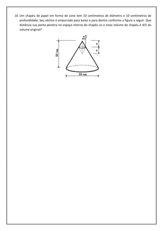 16. Um chapéu de papel em forma de cone tem 10 centímetros de diâmetro e 10 centímetros de
profundidade. Seu vértice é empurrado para baixo e para dentro conforme a figura a seguir. Que
distância sua ponta penetra no espaço interno do chapéu se o novo volume do chapéu é 4/5 do
volume original?
 