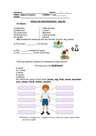 ESCOLA__________________________DATA:_____/_____/____
PROF: Adjane Cordeiro TURMA:7 º ano _________
NOME:______________________________________________
PROVA DE RECUPERAÇÃO - INGLÊS
01) Match:
(1) Bedroom ( ) Sala de estar
(2) Bathroom ( ) Jardim
(3) Living room ( ) Banheiro
(4) Dining room ( ) Sala de jantar
(5) Garden ( ) Quarto
02)Complete the sentences with the animals: (mouse, dog, panda)
a) The brown __________ is in the box.
b) The ________is beside the lamps.
c) The ____________ in front of the chair.
03)O que significa a palavra em destaque da frase abaixo?
“The toys are in the bedroom.”
a) porão
b) 1º andar
c) térreo
d) quarto
e) telhado
04) Write the parts of the body (knee, leg, foot, head, shoulder
arm, chest, hand, ankle, mouth)
05) Observe a imagem, em seguida, escreva o nome do esporte representado
por ela em inglês.
 