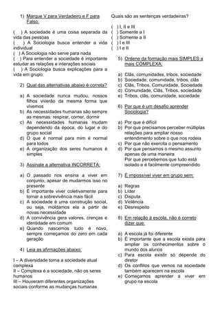 1) Marque V para Verdadeiro e F para         Quais são as sentenças verdadeiras?
      Falso:
                                                (   ) I, II e III
( ) A sociedade é uma coisa separada da         (   ) Somente a I
vida das pessoas                                (   ) Somente a II
(    ) A Sociologia busca entender a vida       (   ) I e III
individual                                      (   ) I e II
( ) A Sociologia não serve para nada
( ) Para entender a sociedade é importante          5) Ordene da formação mais SIMPLES a
estudar as relações e interações sociais               mais COMPLEXA:
( ) A Sociologia busca explicações para a
vida em grupo                                       a)   Clãs, comunidades, tribos, sociedade
                                                    b)   Sociedade, comunidade, tribos, clãs
   2) Qual das alternativas abaixo é correta?       c)   Clãs, Tribos, Comunidade, Sociedade
                                                    d)   Comunidade, Clãs, Tribos, sociedade
   a) A sociedade nunca mudou, nossos               e)   Tribos, clãs, comunidade, sociedade
      filhos viverão da mesma forma que
      vivemos                                       6) Por que é um desafio aprender
   b) As necessidades humanas são sempre               Sociologia?
      as mesmas: respirar, comer, dormir
   c) As necessidades humanas mudam                 a) Por que é difícil
      dependendo da época, do lugar e do            b) Por que precisamos perceber múltiplas
      grupo social                                     relações para ampliar nosso
   d) O que é normal para mim é normal                 entendimento sobre o que nos rodeia
      para todos                                    c) Por que não exercita o pensamento
   e) A organização dos seres humanos é             d) Por que pensamos o mesmo assunto
      simples                                          apenas de uma maneira
                                                       Por que percebemos que tudo está
   3) Assinale a alternativa INCORRETA:                isolado e é facilmente compreendido

   a) O passado nos ensina a viver em               7) É impossível viver em grupo sem:
      conjunto, apesar de mudarmos isso no
      presente                                      a)   Regras
   b) É importante viver coletivamente para         b)   Líder
      tornar a sobrevivência mais fácil             c)   Disputa
   c) A sociedade é uma construção social,          d)   Violência
      ou seja, moldamos ela a partir de             e)   Desrespeito
      novas necessidade
   d) A convivência gera valores, crenças e         8) Em relação à escola, não é correto
      identidade em comum                              dizer que:
   e) Quando nascemos tudo é novo,
      sempre começamos do zero em cada              a) A escola já foi diferente
      geração                                       b) É importante que a escola exista para
                                                       ampliar os conhecimentos sobre o
   4) Leia as afirmações abaixo:                       mundo dos alunos
                                                    c) Para escola existir só depende do
I – A diversidade torna a sociedade atual              diretor
complexa                                            d) Os conflitos que vemos na sociedade
II – Complexa é a sociedade, não os seres              também aparecem na escola
humanos                                             e) Começamos aprender a viver em
III – Houveram diferentes organizações                 grupo na escola
sociais conforme as mudanças humanas
 