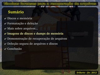    Sumário
✔ Discos e memória
✔ Formatação e deleção
✔ Mais sobre arquivos...
✔ Imagens de discos e dumps de memória
✔ Demonstração de recuperação de arquivos
✔ Deleção segura de arquivos e discos
✔ Conclusão




                                            Eriberto ­ fev. 2012
 