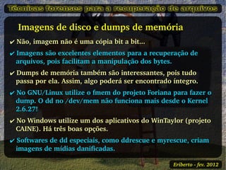    Imagens de disco e dumps de memória 
✔ Não, imagem não é uma cópia bit a bit...
✔ Imagens são excelentes elementos para a recuperação de 
  arquivos, pois facilitam a manipulação dos bytes.
✔ Dumps de memória também são interessantes, pois tudo 
  passa por ela. Assim, algo poderá ser encontrado íntegro.
✔ No GNU/Linux utilize o fmem do projeto Foriana para fazer o 
  dump. O dd no /dev/mem não funciona mais desde o Kernel 
  2.6.27!
✔ No Windows utilize um dos aplicativos do WinTaylor (projeto 
  CAINE). Há três boas opções.
✔ Softwares de dd especiais, como ddrescue e myrescue, criam 
  imagens de mídias danificadas. 

                                                   Eriberto ­ fev. 2012
 