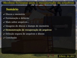    Sumário
✔ Discos e memória
✔ Formatação e deleção
✔ Mais sobre arquivos...
✔ Imagens de discos e dumps de memória
✔ Demonstração de recuperação de arquivos
✔ Deleção segura de arquivos e discos
✔ Conclusão




                                            Eriberto ­ fev. 2012
 