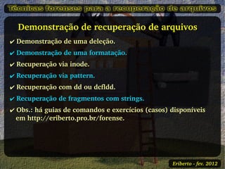    Demonstração de recuperação de arquivos 
✔ Demonstração de uma deleção.
✔ Demonstração de uma formatação.
✔ Recuperação via inode.
✔ Recuperação via pattern.
✔ Recuperação com dd ou dcfldd.
✔ Recuperação de fragmentos com strings.
✔ Obs.: há guias de comandos e exercícios (casos) disponíveis 
  em http://eriberto.pro.br/forense. 




                                                   Eriberto ­ fev. 2012
 